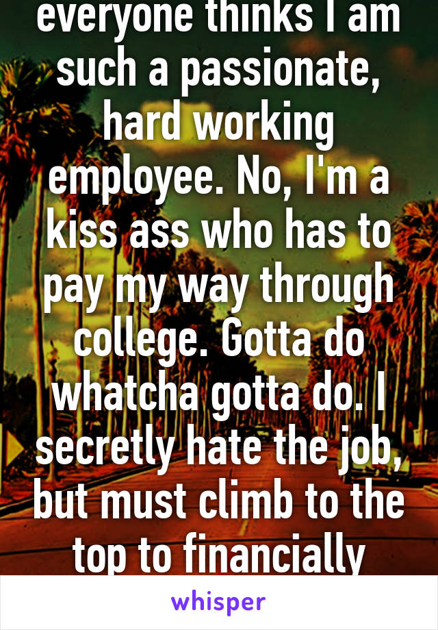 everyone thinks I am such a passionate, hard working employee. No, I'm a kiss ass who has to pay my way through college. Gotta do whatcha gotta do. I secretly hate the job, but must climb to the top to financially survive. 