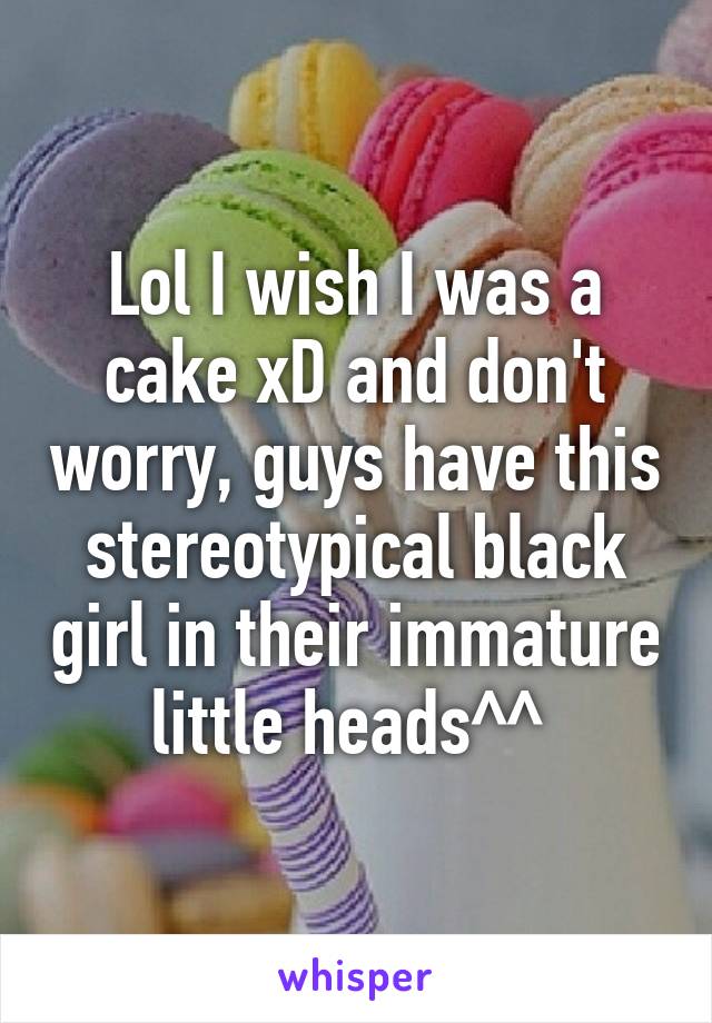 Lol I wish I was a cake xD and don't worry, guys have this stereotypical black girl in their immature little heads^^ 