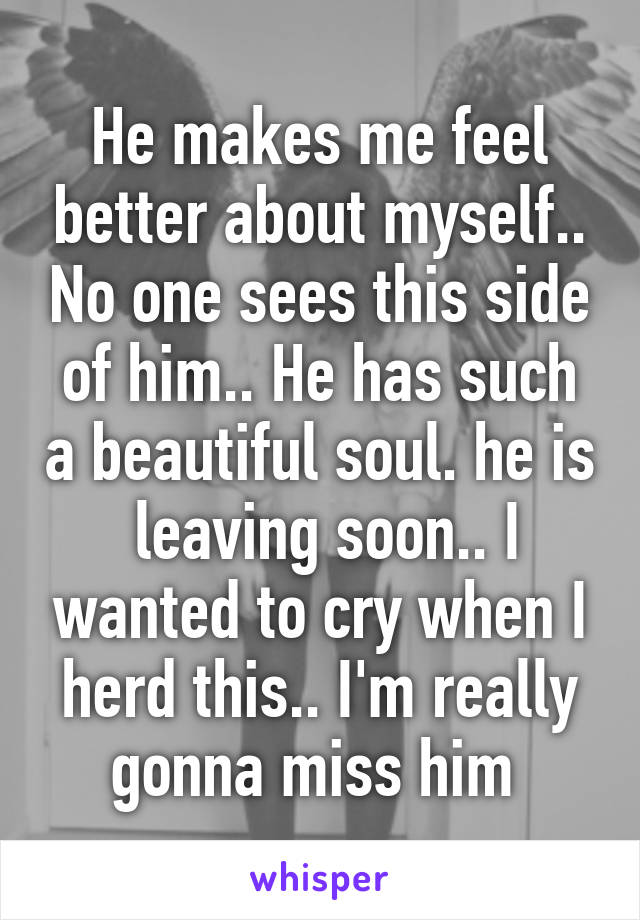 He makes me feel better about myself.. No one sees this side of him.. He has such a beautiful soul. he is  leaving soon.. I wanted to cry when I herd this.. I'm really gonna miss him 