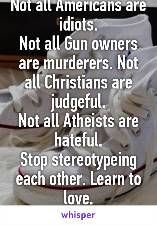 Not all Americans are idiots.
Not all Gun owners are murderers. Not all Christians are judgeful.
Not all Atheists are hateful.
Stop stereotypeing each other. Learn to love.
