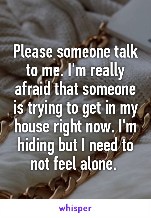 Please someone talk to me. I'm really afraid that someone is trying to get in my house right now. I'm hiding but I need to not feel alone. 