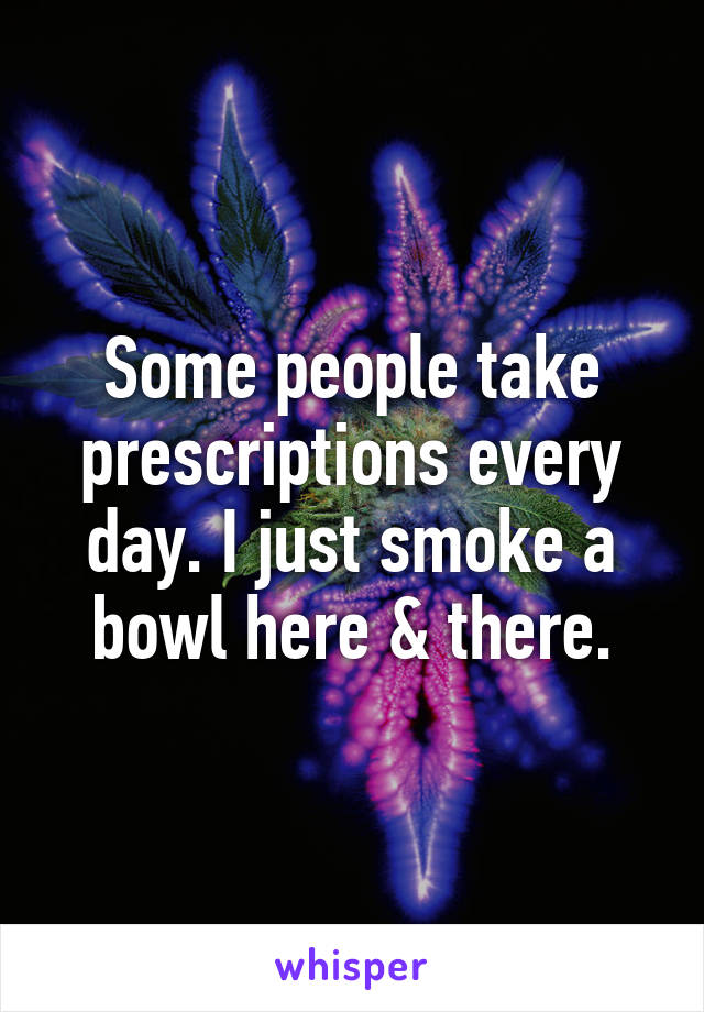 Some people take prescriptions every day. I just smoke a bowl here & there.