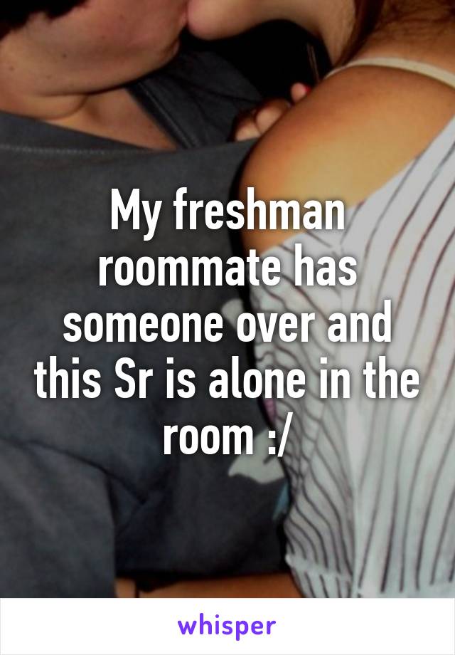 My freshman roommate has someone over and this Sr is alone in the room :/