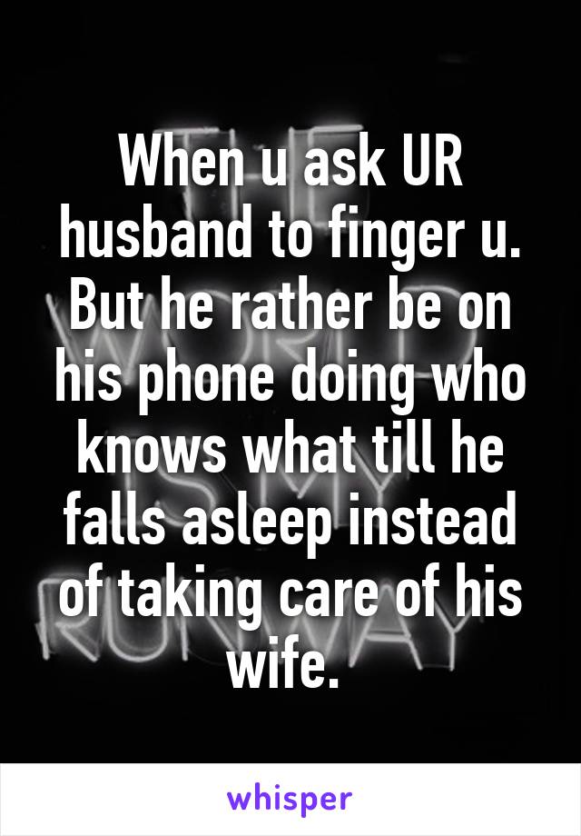 When u ask UR husband to finger u. But he rather be on his phone doing who knows what till he falls asleep instead of taking care of his wife. 