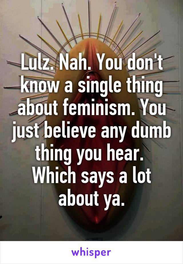 Lulz. Nah. You don't know a single thing about feminism. You just believe any dumb thing you hear.  Which says a lot about ya.