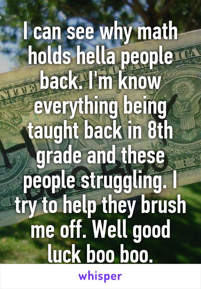 I can see why math holds hella people back. I'm know everything being taught back in 8th grade and these people struggling. I try to help they brush me off. Well good luck boo boo.