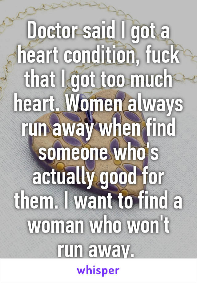 Doctor said I got a heart condition, fuck that I got too much heart. Women always run away when find someone who's actually good for them. I want to find a woman who won't run away. 