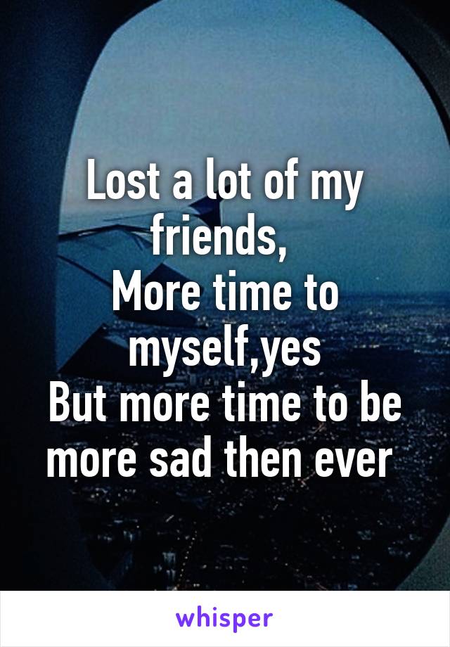 Lost a lot of my friends, 
More time to myself,yes
But more time to be more sad then ever 