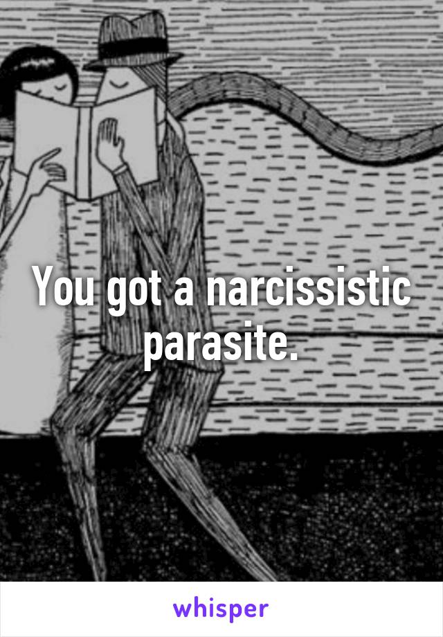 You got a narcissistic parasite.