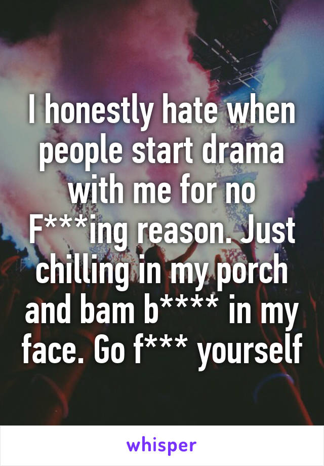 I honestly hate when people start drama with me for no F***ing reason. Just chilling in my porch and bam b**** in my face. Go f*** yourself