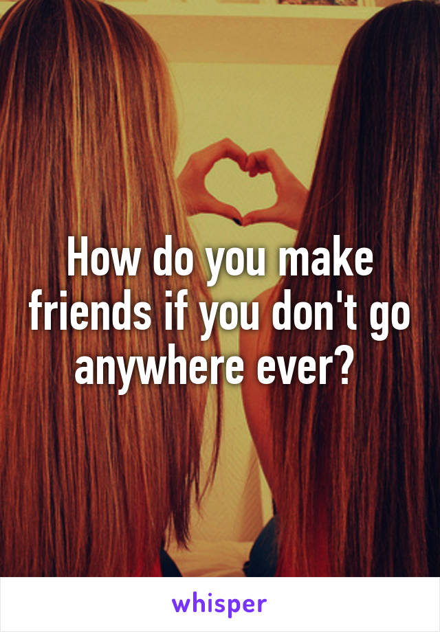 How do you make friends if you don't go anywhere ever? 