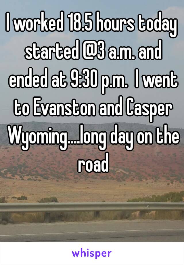 I worked 18.5 hours today started @3 a.m. and ended at 9:30 p.m.  I went to Evanston and Casper Wyoming....long day on the road