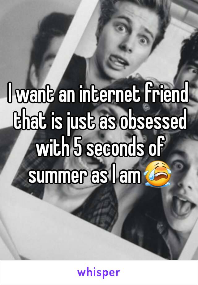 I want an internet friend that is just as obsessed with 5 seconds of summer as I am😭