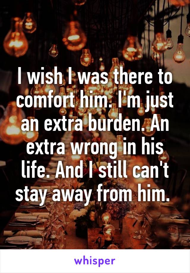 I wish I was there to comfort him. I'm just an extra burden. An extra wrong in his life. And I still can't stay away from him. 