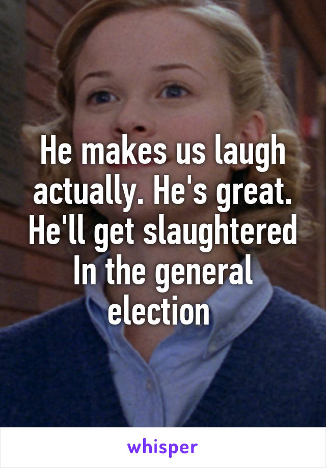 He makes us laugh actually. He's great. He'll get slaughtered In the general election 