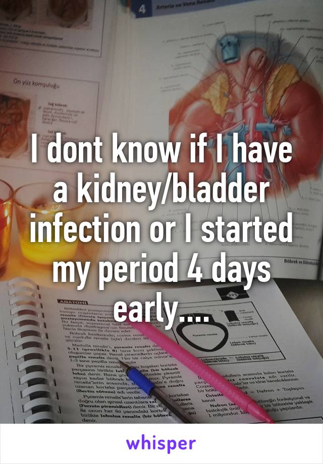 I dont know if I have a kidney/bladder infection or I started my period 4 days early....