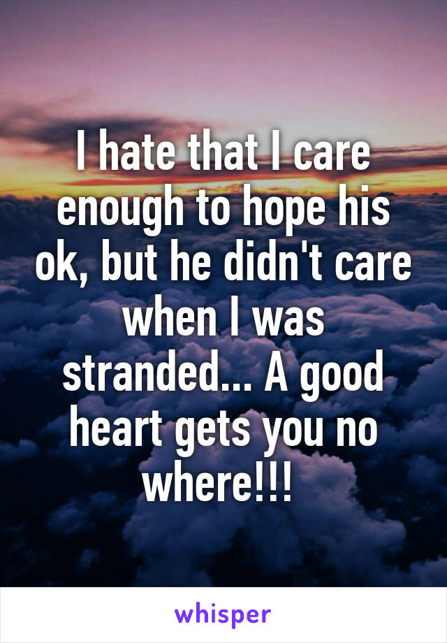 I hate that I care enough to hope his ok, but he didn't care when I was stranded... A good heart gets you no where!!! 