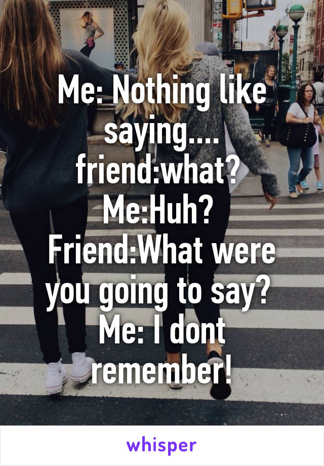 Me: Nothing like saying....
friend:what? 
Me:Huh? 
Friend:What were you going to say? 
Me: I dont remember!