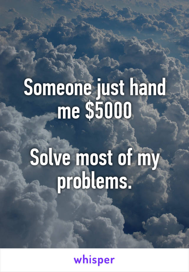 Someone just hand me $5000

Solve most of my problems.