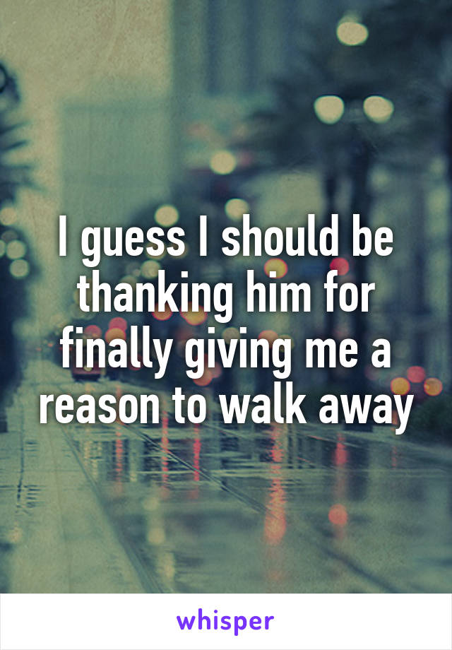 I guess I should be thanking him for finally giving me a reason to walk away