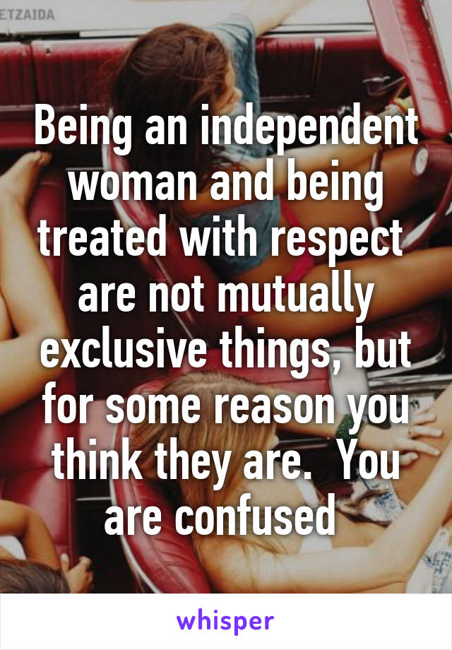 Being an independent woman and being treated with respect  are not mutually exclusive things, but for some reason you think they are.  You are confused 