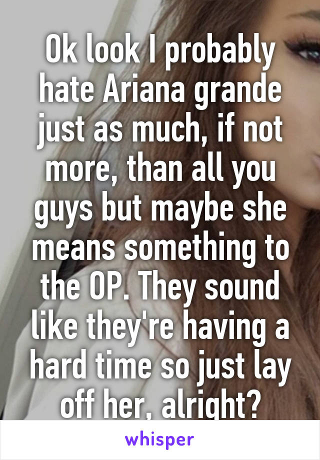 Ok look I probably hate Ariana grande just as much, if not more, than all you guys but maybe she means something to the OP. They sound like they're having a hard time so just lay off her, alright?