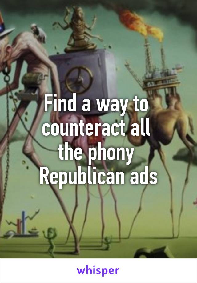 Find a way to 
counteract all 
the phony 
Republican ads