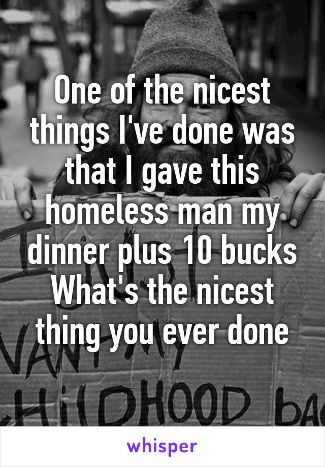 One of the nicest things I've done was that I gave this homeless man my dinner plus 10 bucks
What's the nicest thing you ever done
