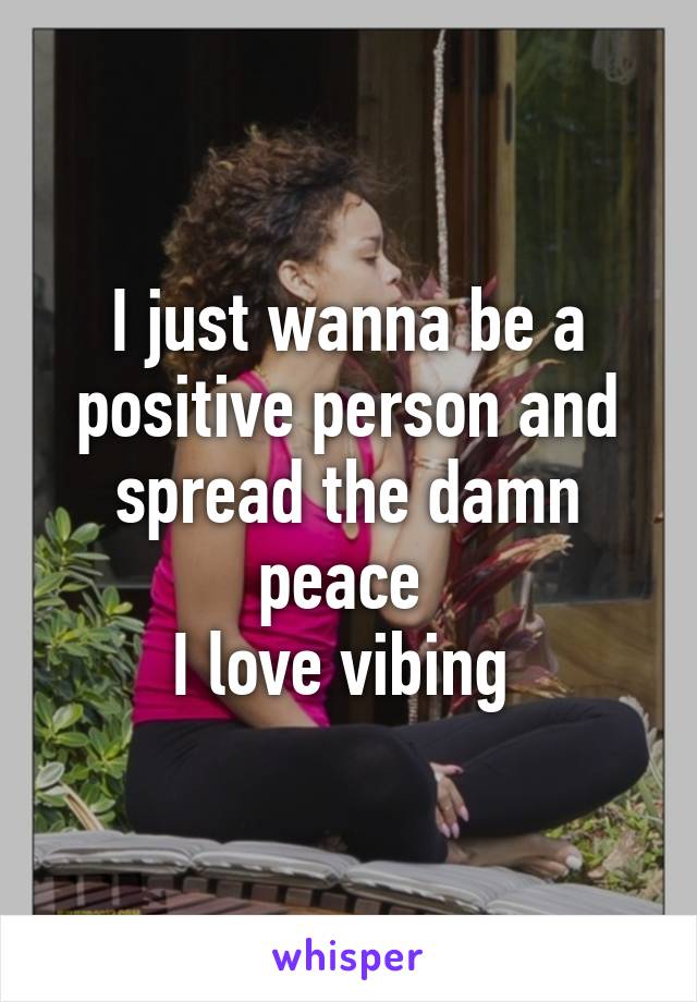 I just wanna be a positive person and spread the damn peace 
I love vibing 