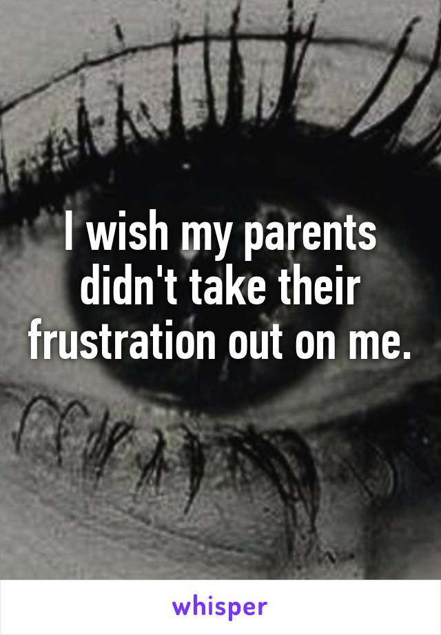 I wish my parents didn't take their frustration out on me. 