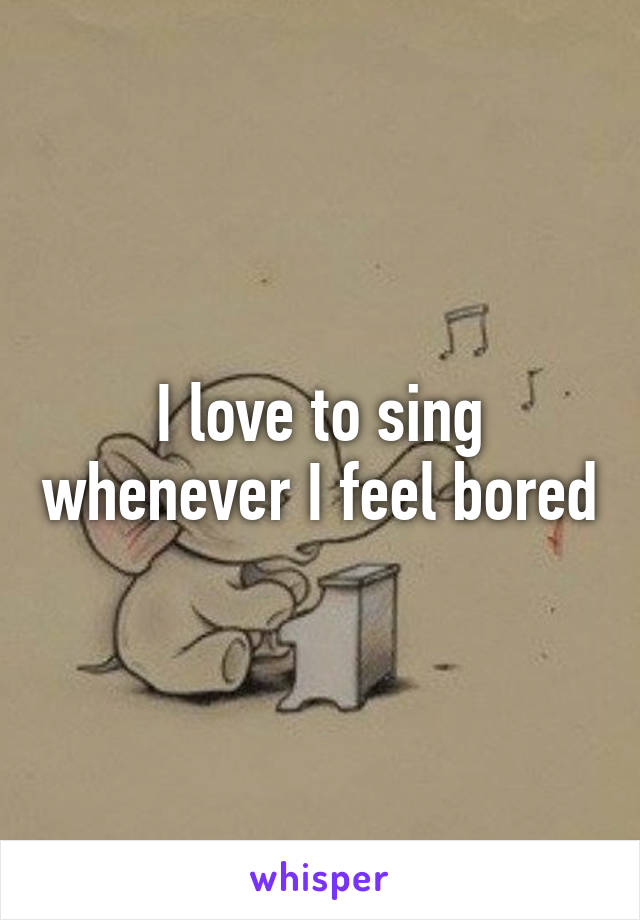 I love to sing whenever I feel bored