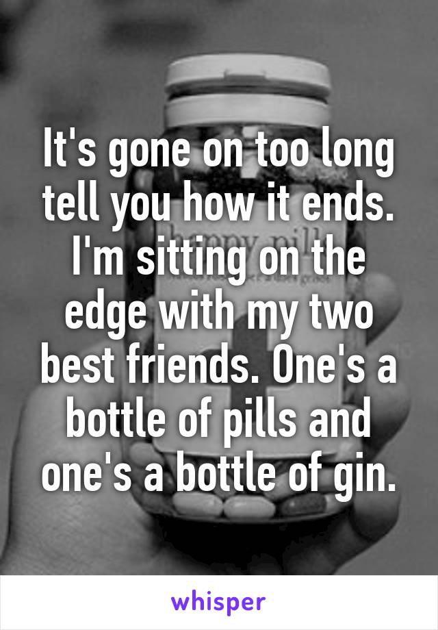 It's gone on too long tell you how it ends. I'm sitting on the edge with my two best friends. One's a bottle of pills and one's a bottle of gin.