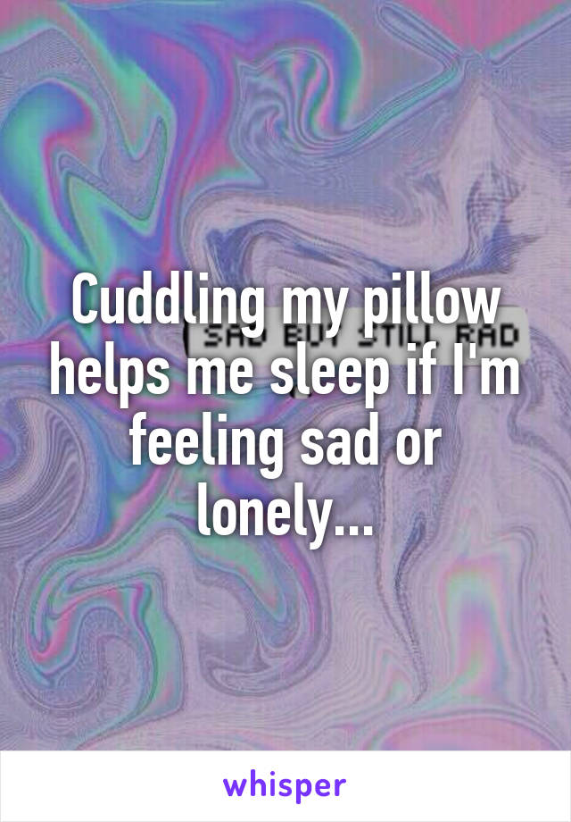 Cuddling my pillow helps me sleep if I'm feeling sad or lonely...