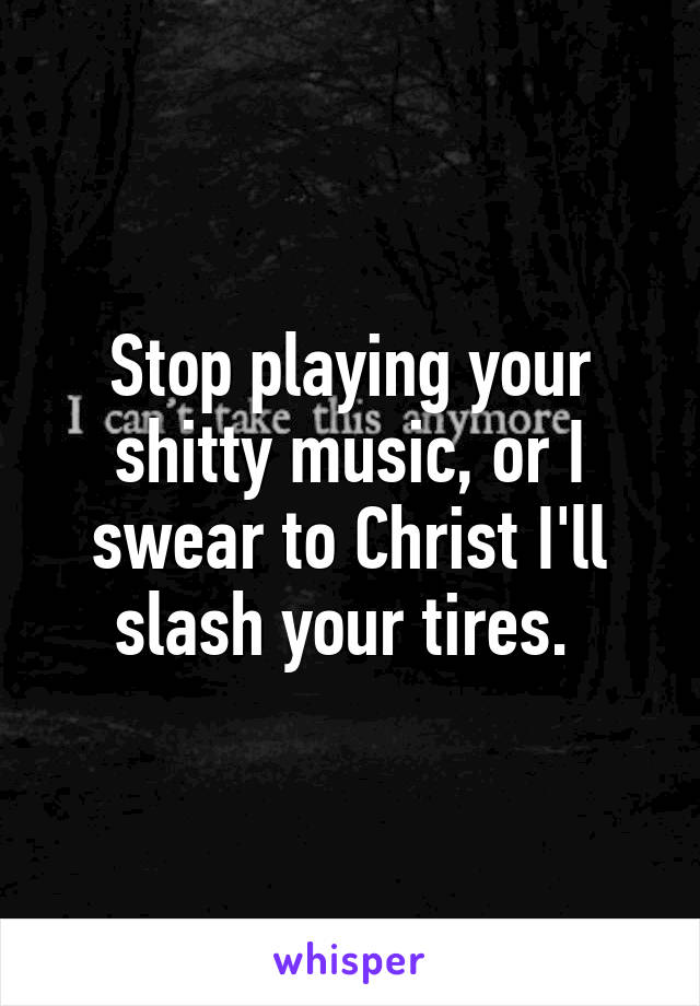 Stop playing your shitty music, or I swear to Christ I'll slash your tires. 