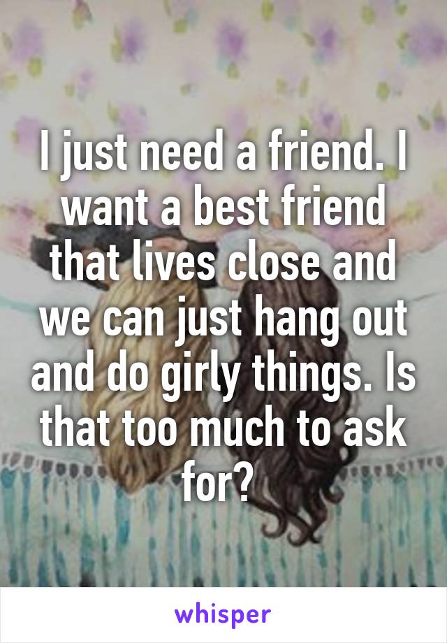 I just need a friend. I want a best friend that lives close and we can just hang out and do girly things. Is that too much to ask for? 