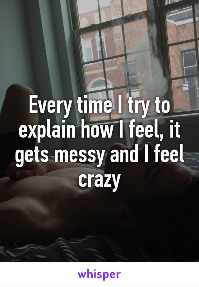 Every time I try to explain how I feel, it gets messy and I feel crazy