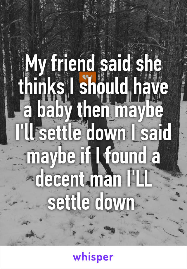 My friend said she thinks I should have a baby then maybe I'll settle down I said maybe if I found a decent man I'LL settle down 