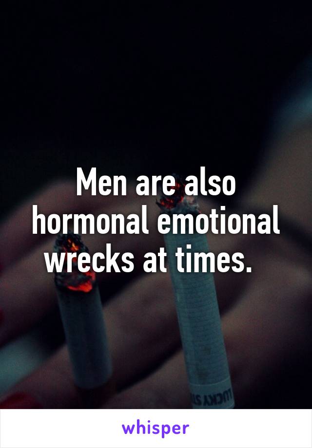 Men are also hormonal emotional wrecks at times.  