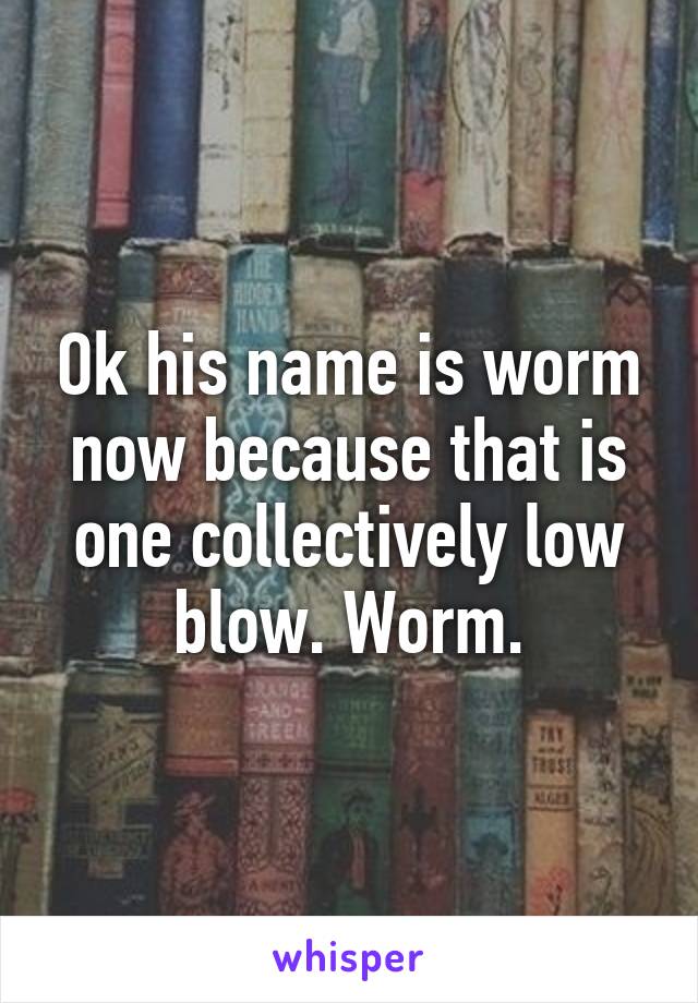 Ok his name is worm now because that is one collectively low blow. Worm.