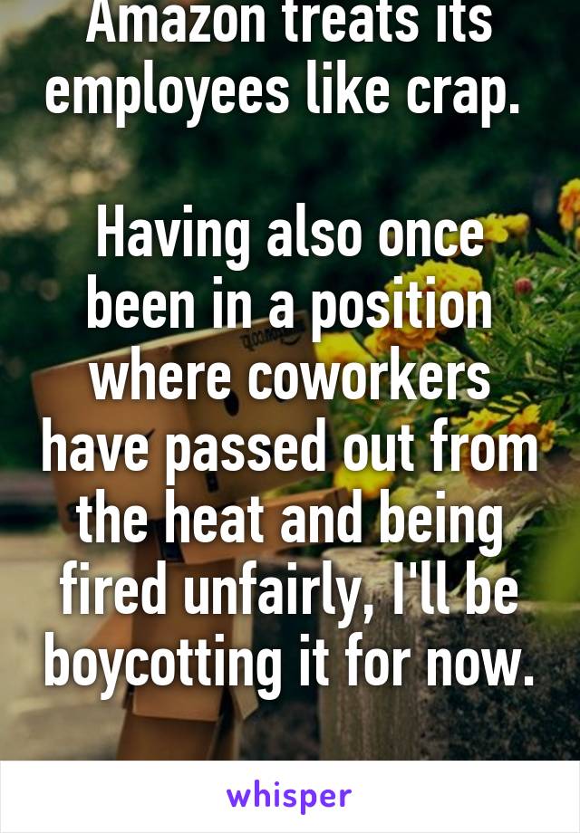 Amazon treats its employees like crap. 

Having also once been in a position where coworkers have passed out from the heat and being fired unfairly, I'll be boycotting it for now.  
We deserve better. 