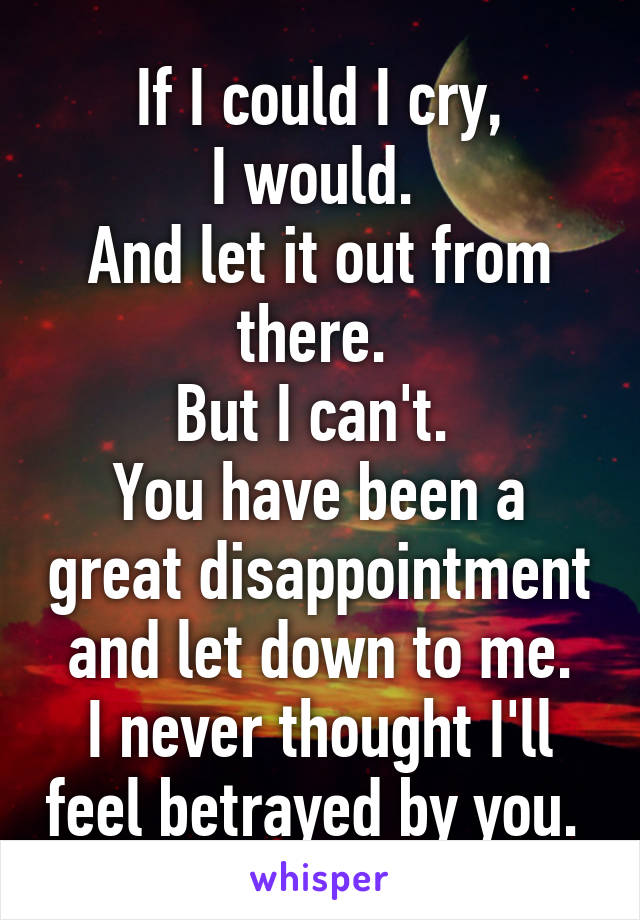 If I could I cry,
I would. 
And let it out from there. 
But I can't. 
You have been a great disappointment and let down to me.
I never thought I'll feel betrayed by you. 