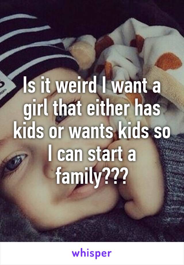 Is it weird I want a girl that either has kids or wants kids so I can start a family???