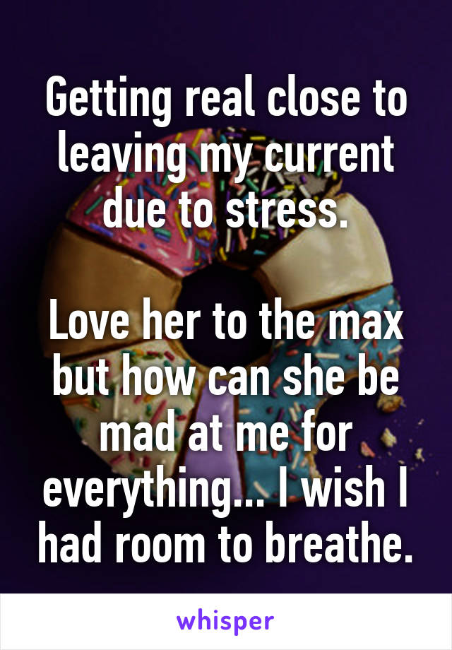 Getting real close to leaving my current due to stress.

Love her to the max but how can she be mad at me for everything... I wish I had room to breathe.