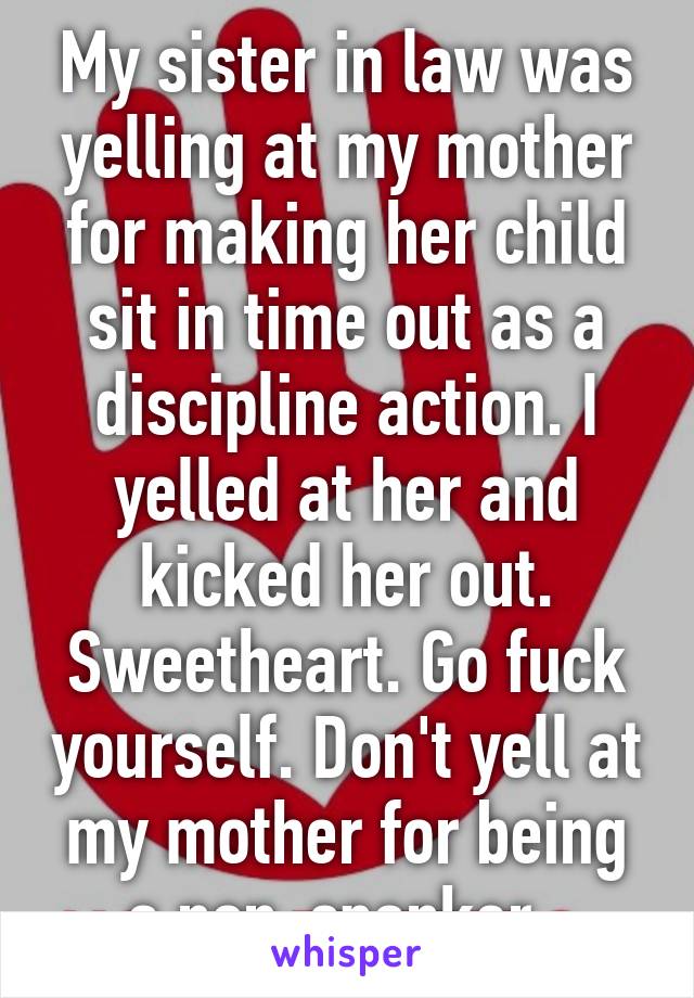 My sister in law was yelling at my mother for making her child sit in time out as a discipline action. I yelled at her and kicked her out. Sweetheart. Go fuck yourself. Don't yell at my mother for being a non-spanker. 