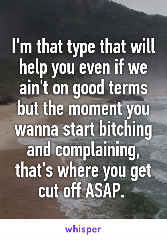 I'm that type that will help you even if we ain't on good terms but the moment you wanna start bitching and complaining, that's where you get cut off ASAP. 