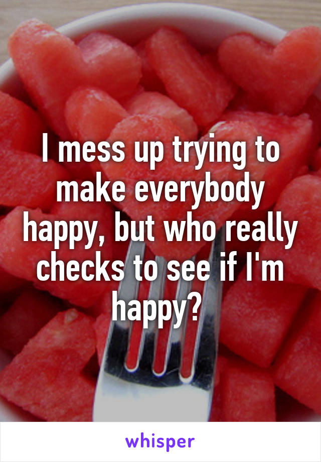 I mess up trying to make everybody happy, but who really checks to see if I'm happy? 