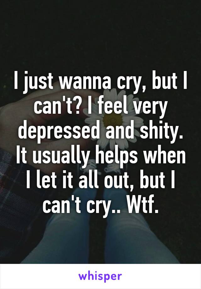 I just wanna cry, but I can't? I feel very depressed and shity. It usually helps when I let it all out, but I can't cry.. Wtf.