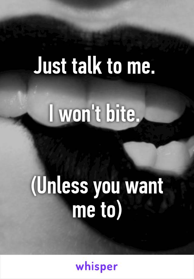 Just talk to me. 

I won't bite. 


(Unless you want me to)