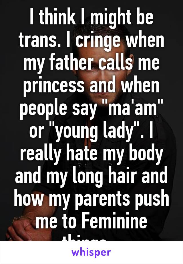 I think I might be trans. I cringe when my father calls me princess and when people say "ma'am" or "young lady". I really hate my body and my long hair and how my parents push me to Feminine things...