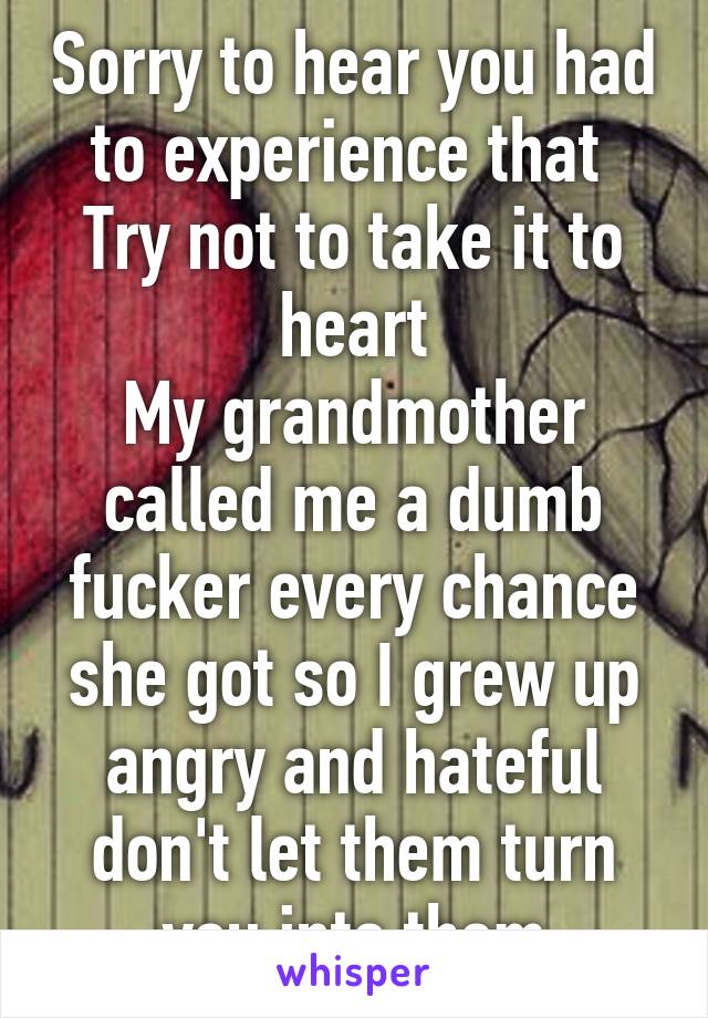 Sorry to hear you had to experience that 
Try not to take it to heart
My grandmother called me a dumb fucker every chance she got so I grew up angry and hateful don't let them turn you into them